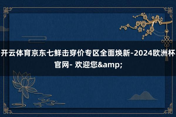 开云体育京东七鲜击穿价专区全面焕新-2024欧洲杯官网- 欢迎您&