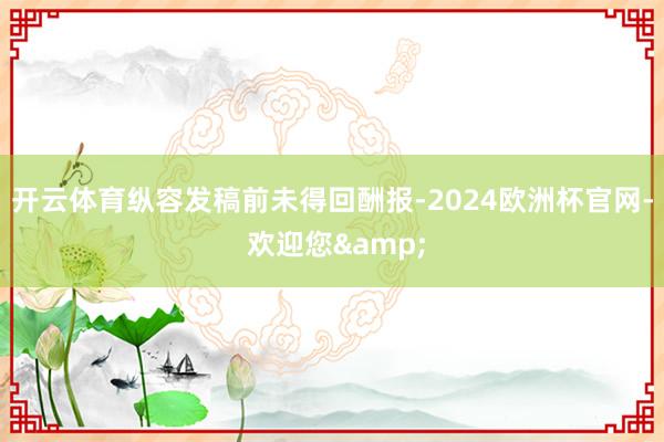 开云体育纵容发稿前未得回酬报-2024欧洲杯官网- 欢迎您&