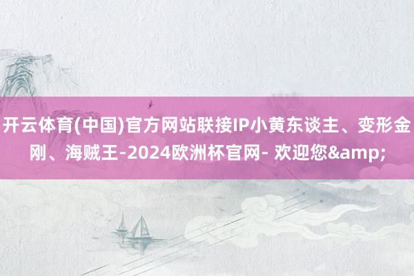 开云体育(中国)官方网站联接IP小黄东谈主、变形金刚、海贼王-2024欧洲杯官网- 欢迎您&