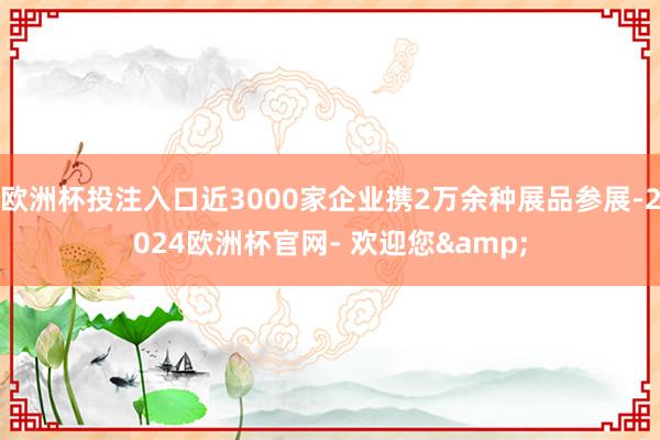 欧洲杯投注入口近3000家企业携2万余种展品参展-2024欧洲杯官网- 欢迎您&