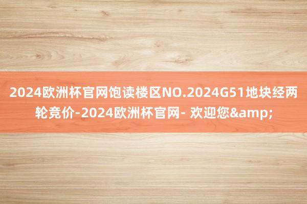 2024欧洲杯官网饱读楼区NO.2024G51地块经两轮竞价-2024欧洲杯官网- 欢迎您&