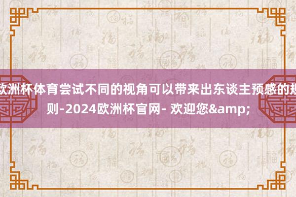 欧洲杯体育尝试不同的视角可以带来出东谈主预感的规则-2024欧洲杯官网- 欢迎您&