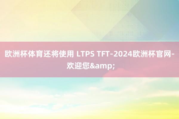 欧洲杯体育还将使用 LTPS TFT-2024欧洲杯官网- 欢迎您&