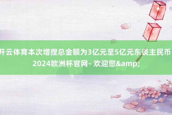 开云体育本次增捏总金额为3亿元至5亿元东谈主民币-2024欧洲杯官网- 欢迎您&