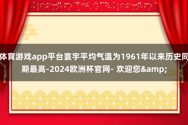 体育游戏app平台寰宇平均气温为1961年以来历史同期最高-2024欧洲杯官网- 欢迎您&