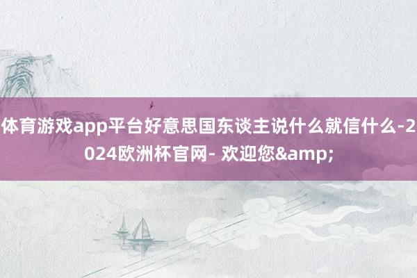 体育游戏app平台好意思国东谈主说什么就信什么-2024欧洲杯官网- 欢迎您&