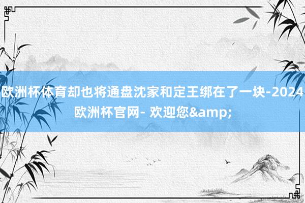 欧洲杯体育却也将通盘沈家和定王绑在了一块-2024欧洲杯官网- 欢迎您&