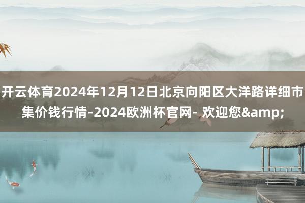 开云体育2024年12月12日北京向阳区大洋路详细市集价钱行情-2024欧洲杯官网- 欢迎您&