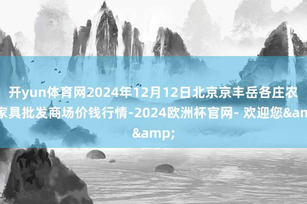 开yun体育网2024年12月12日北京京丰岳各庄农副家具批发商场价钱行情-2024欧洲杯官网- 欢迎您&