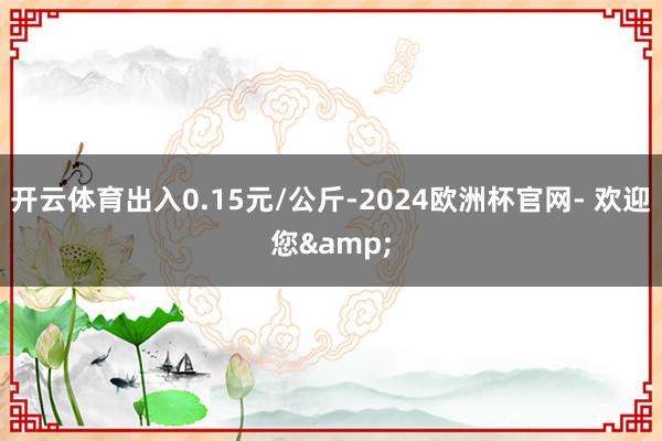 开云体育出入0.15元/公斤-2024欧洲杯官网- 欢迎您&