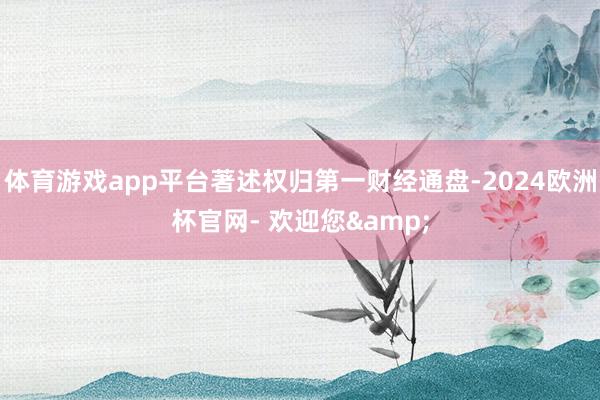 体育游戏app平台著述权归第一财经通盘-2024欧洲杯官网- 欢迎您&