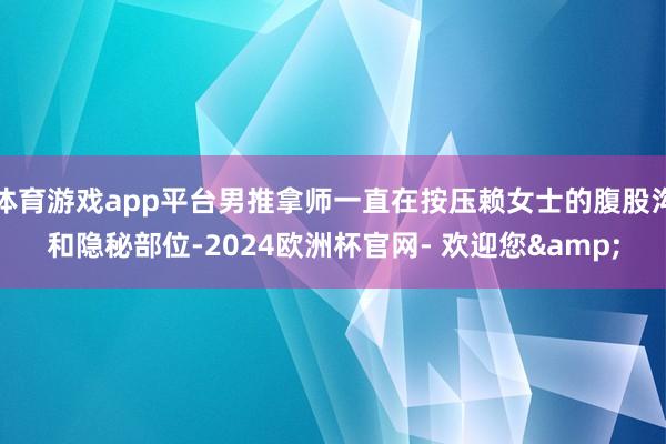 体育游戏app平台男推拿师一直在按压赖女士的腹股沟和隐秘部位-2024欧洲杯官网- 欢迎您&