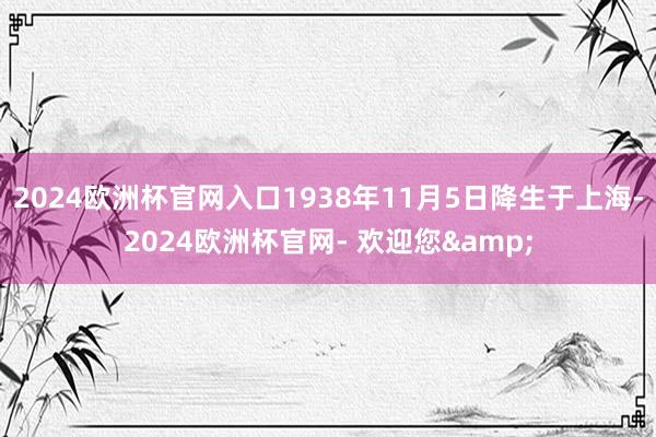 2024欧洲杯官网入口1938年11月5日降生于上海-2024欧洲杯官网- 欢迎您&