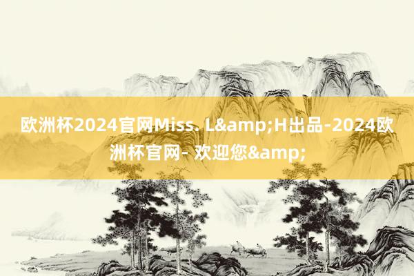 欧洲杯2024官网Miss. L&H出品-2024欧洲杯官网- 欢迎您&