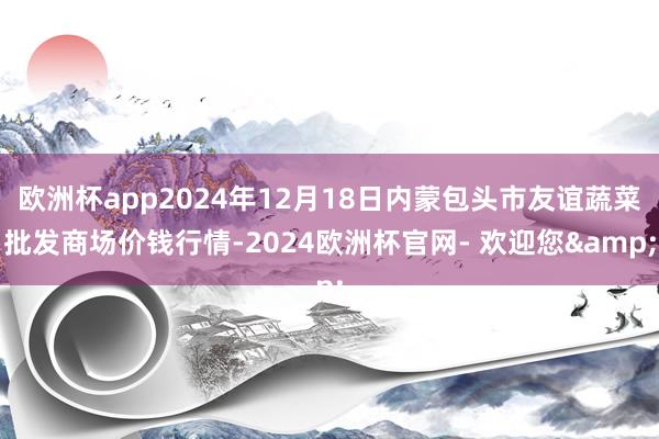 欧洲杯app2024年12月18日内蒙包头市友谊蔬菜批发商场价钱行情-2024欧洲杯官网- 欢迎您&