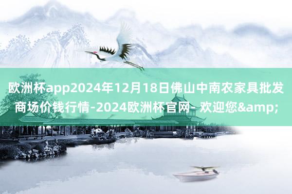 欧洲杯app2024年12月18日佛山中南农家具批发商场价钱行情-2024欧洲杯官网- 欢迎您&