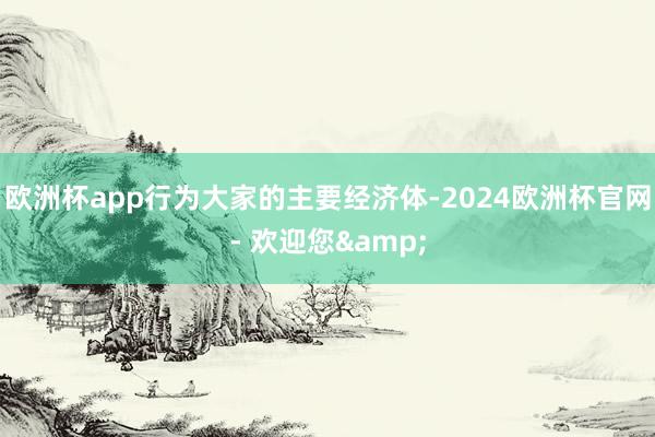 欧洲杯app行为大家的主要经济体-2024欧洲杯官网- 欢迎您&