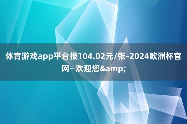 体育游戏app平台报104.02元/张-2024欧洲杯官网- 欢迎您&