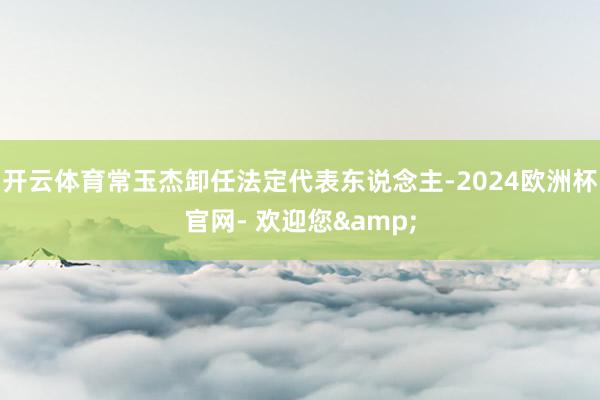 开云体育常玉杰卸任法定代表东说念主-2024欧洲杯官网- 欢迎您&