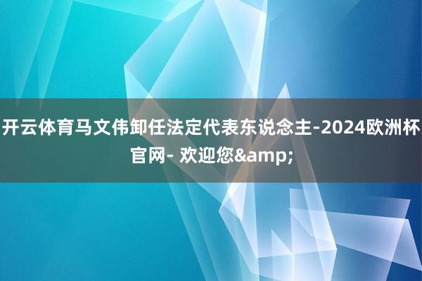 开云体育马文伟卸任法定代表东说念主-2024欧洲杯官网- 欢迎您&