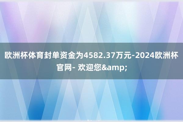 欧洲杯体育封单资金为4582.37万元-2024欧洲杯官网- 欢迎您&