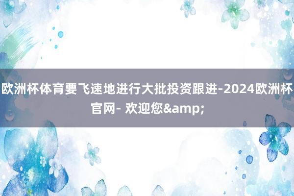 欧洲杯体育要飞速地进行大批投资跟进-2024欧洲杯官网- 欢迎您&