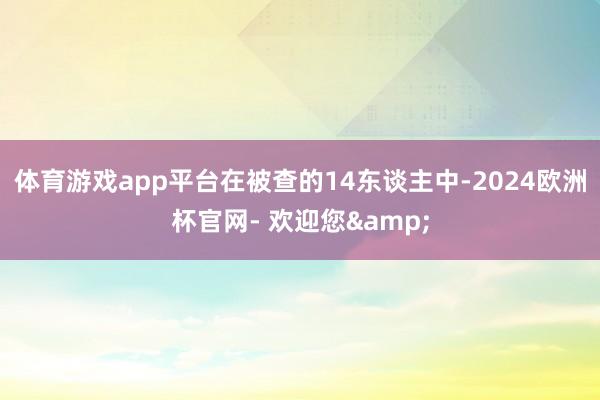 体育游戏app平台在被查的14东谈主中-2024欧洲杯官网- 欢迎您&