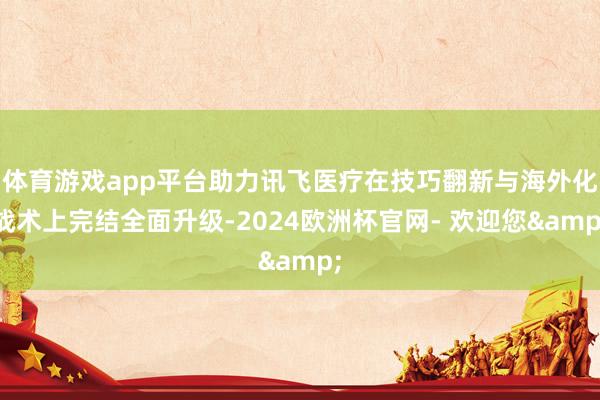 体育游戏app平台助力讯飞医疗在技巧翻新与海外化战术上完结全面升级-2024欧洲杯官网- 欢迎您&