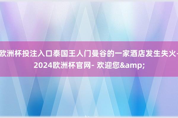 欧洲杯投注入口泰国王人门曼谷的一家酒店发生失火-2024欧洲杯官网- 欢迎您&