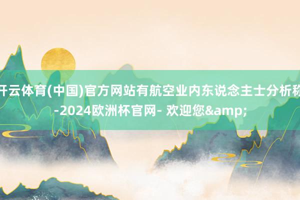 开云体育(中国)官方网站有航空业内东说念主士分析称-2024欧洲杯官网- 欢迎您&