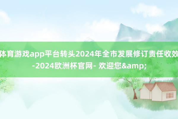 体育游戏app平台转头2024年全市发展修订责任收效-2024欧洲杯官网- 欢迎您&