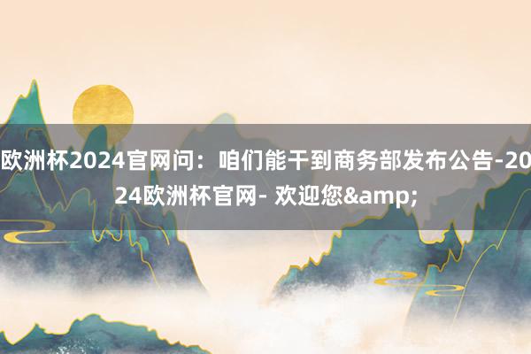 欧洲杯2024官网问：咱们能干到商务部发布公告-2024欧洲杯官网- 欢迎您&