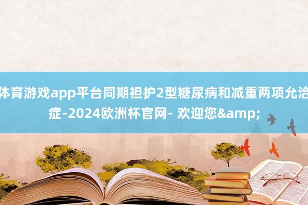 体育游戏app平台同期袒护2型糖尿病和减重两项允洽症-2024欧洲杯官网- 欢迎您&