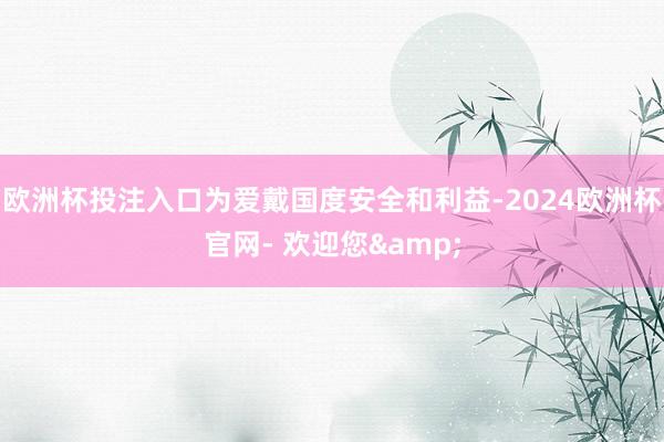 欧洲杯投注入口为爱戴国度安全和利益-2024欧洲杯官网- 欢迎您&