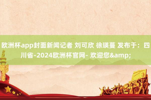 欧洲杯app封面新闻记者 刘可欣 徐瑛蔓 发布于：四川省-2024欧洲杯官网- 欢迎您&