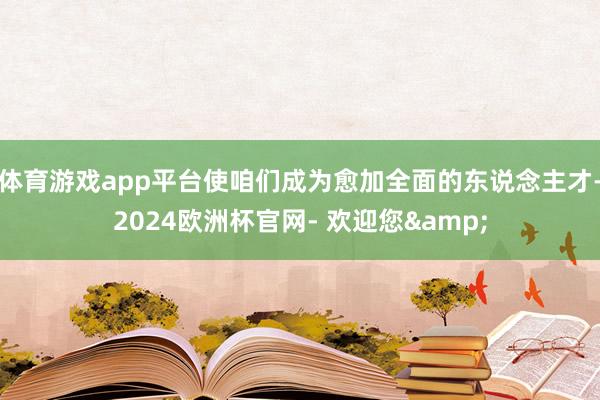 体育游戏app平台使咱们成为愈加全面的东说念主才-2024欧洲杯官网- 欢迎您&