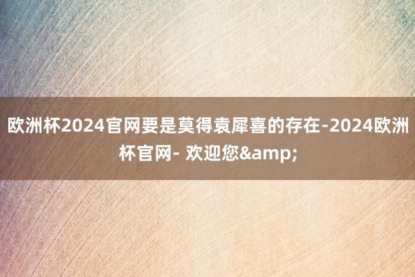 欧洲杯2024官网要是莫得袁犀喜的存在-2024欧洲杯官网- 欢迎您&