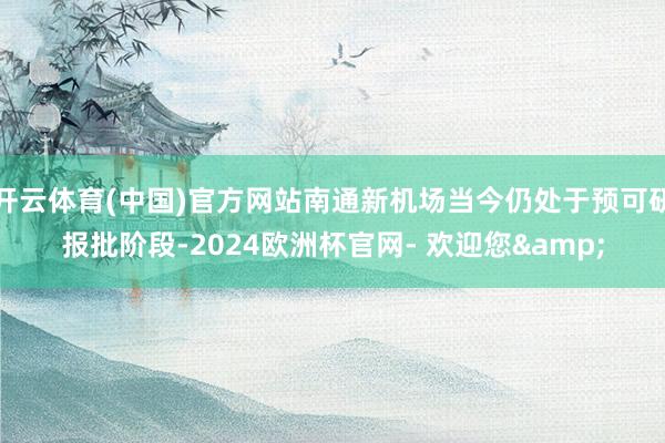 开云体育(中国)官方网站南通新机场当今仍处于预可研报批阶段-2024欧洲杯官网- 欢迎您&