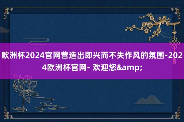 欧洲杯2024官网营造出即兴而不失作风的氛围-2024欧洲杯官网- 欢迎您&