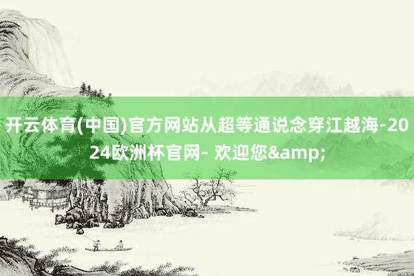 开云体育(中国)官方网站从超等通说念穿江越海-2024欧洲杯官网- 欢迎您&