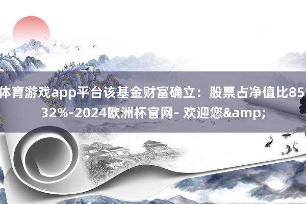 体育游戏app平台该基金财富确立：股票占净值比85.32%-2024欧洲杯官网- 欢迎您&