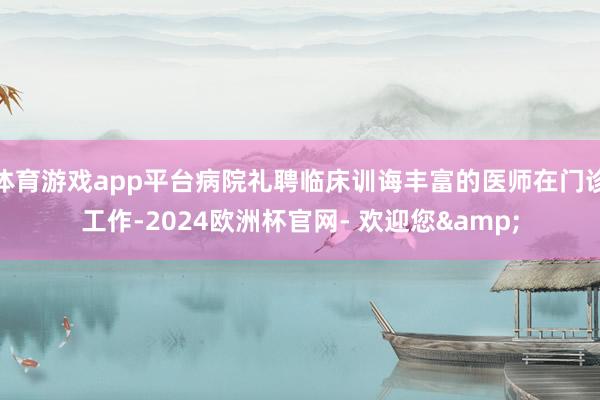 体育游戏app平台病院礼聘临床训诲丰富的医师在门诊工作-2024欧洲杯官网- 欢迎您&