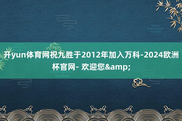 开yun体育网祝九胜于2012年加入万科-2024欧洲杯官网- 欢迎您&