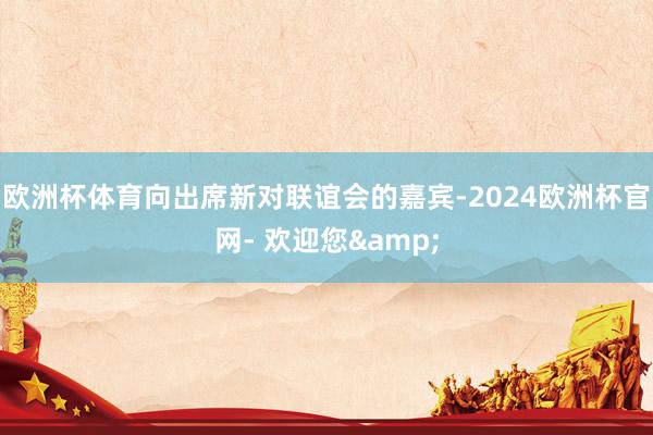 欧洲杯体育向出席新对联谊会的嘉宾-2024欧洲杯官网- 欢迎您&