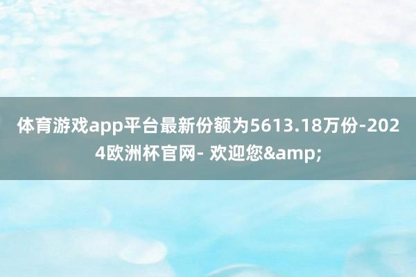 体育游戏app平台最新份额为5613.18万份-2024欧洲杯官网- 欢迎您&