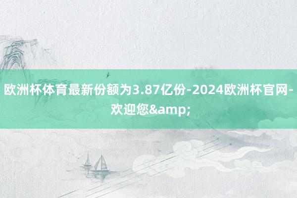 欧洲杯体育最新份额为3.87亿份-2024欧洲杯官网- 欢迎您&