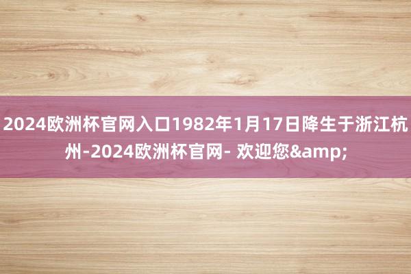 2024欧洲杯官网入口1982年1月17日降生于浙江杭州-2024欧洲杯官网- 欢迎您&