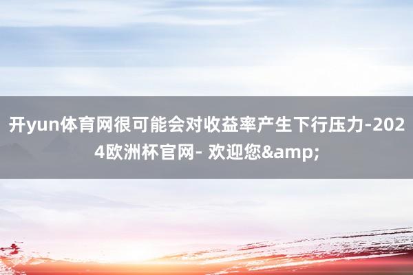 开yun体育网很可能会对收益率产生下行压力-2024欧洲杯官网- 欢迎您&