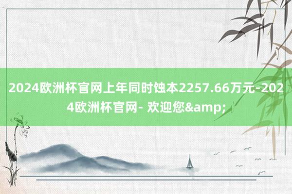 2024欧洲杯官网上年同时蚀本2257.66万元-2024欧洲杯官网- 欢迎您&