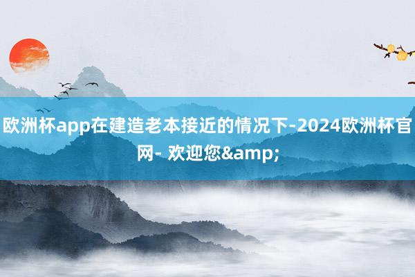 欧洲杯app在建造老本接近的情况下-2024欧洲杯官网- 欢迎您&